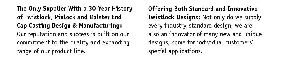 A 30-Year History of Twistlock, Pinlock and Bolster End Cap Casting Design & Manufacturing: Our reputation and success is built on our commitment to the quality and expanding range of our product line. Offering Both Standard and Innovative Twistlock Designs: Not only do we supply every industry-standard design, we are also an innovator of many new and unique designs. Some for individual customers’ special applications.