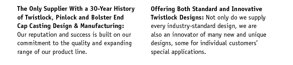 A 30-Year History of Twistlock, Pinlock and Bolster End Cap Casting Design & Manufacturing: Our reputation and success is built on our commitment to the quality and expanding range of our product line. Offering Both Standard and Innovative Twistlock Designs: Not only do we supply every industry-standard design, we are also an innovator of many new and unique designs. Some for individual customers special applications.