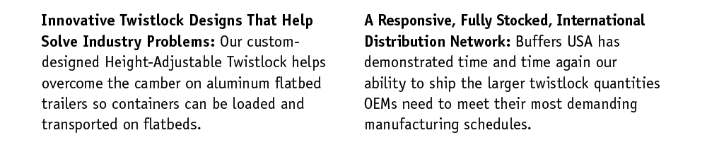 Innovative Twistlock Designs That Help Solve Industry Problems: Our custom-designed Height-Adjustable Twistlock helps overcome the camber on aluminum flatbed trailers so containers can be loaded and transported on flatbeds. A Responsive, Fully Stocked, International Distribution Network: Buffers USA has demonstrated time and time again our ability to ship the larger twistlock quantities OEMs need to meet their most demanding manufacturing schedules.