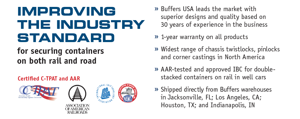 Improving the industry standard for securing containers on both rail and road. Certified C-TPAT and AAR.  Buffers USA leads the market with superior designs and quality based on 30 years of experience in the business.  1-year warranty on all products.  Widest range of chassis twistlocks, pinlocks and corner castings in North America.  AAR-tested and approved IBC for double-stacked containers on rail in well cars.  Shipped directly from Buffers warehouses in Jacksonville, FL; Los Angeles, CA; Houston, TX; and Indianapolis, IN
