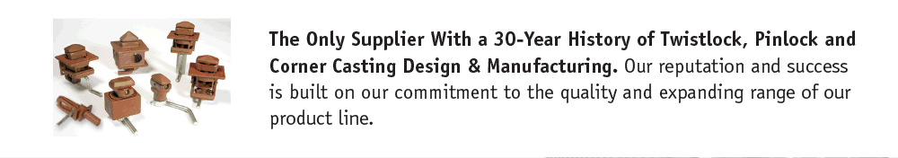 The Only Supplier With a 30-Year History of Twistlock, Pinlock and Corner Casting Design & Manufacturing. Our reputation and success is built on our commitment to the quality and expanding range of our product line.
