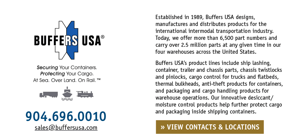 Established in 1989, Buffers USA designs, manufactures and distributes products for the international intermodal transportation industry. Today, we offer more than 6,500 part numbers and carry over 2.5 million parts at any given time in our four warehouses across the United States. Buffers USA’s product lines include ship lashing, container, trailer and chassis parts, chassis twistlocks and pinlocks, cargo control for trucks and flatbeds, thermal bulkheads, anti-theft products for containers, and packaging and cargo handling products for warehouse operations. Our innovative desiccant/moisture control products help further protect cargo and packaging inside shipping containers. Securing Your Containers. Protecting Your Cargo. At Sea. Over Land. On Rail.™ • 904.696.0010 • sales@buffersusa.com
